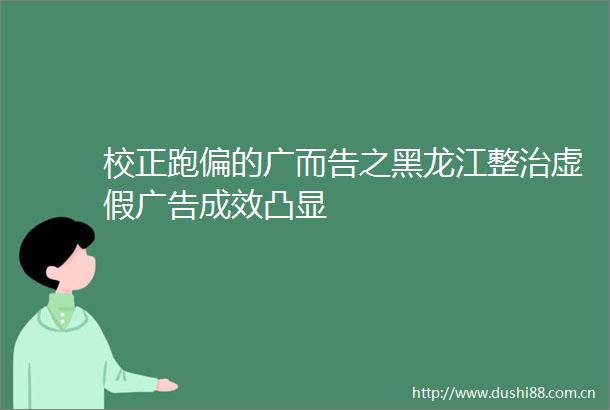 校正跑偏的广而告之黑龙江整治成效凸显