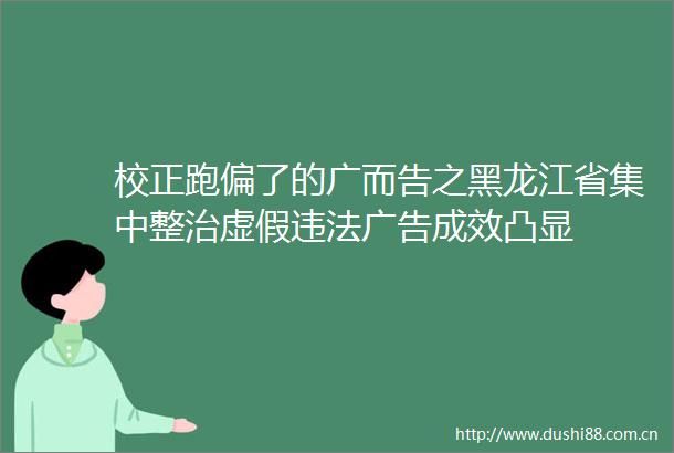 校正跑偏了的广而告之黑龙江省集中整治成效凸显