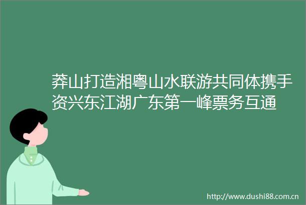 莽山打造湘粤山水联游共同体携手资兴东江湖广东第一峰票务互通