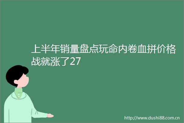上半年销量盘点玩命内卷血拼价格战就涨了27