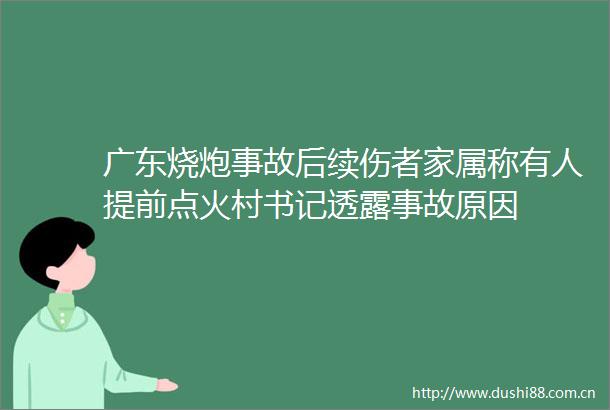 广东烧炮事故后续伤者家属称有人提前点火村书记透露事故原因