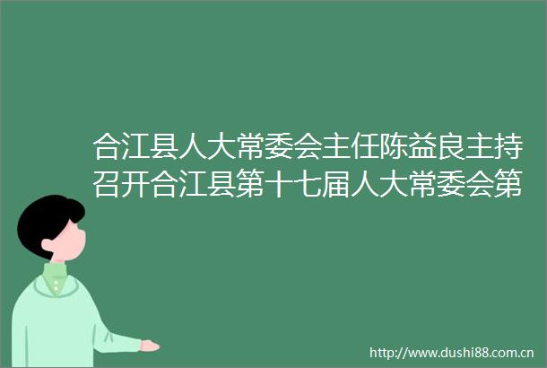 合江县人大常委会主任陈益良主持召开合江县第十七届人大常委会第二十一次会议