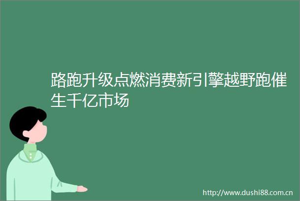 路跑升级点燃消费新引擎越野跑催生千亿市场