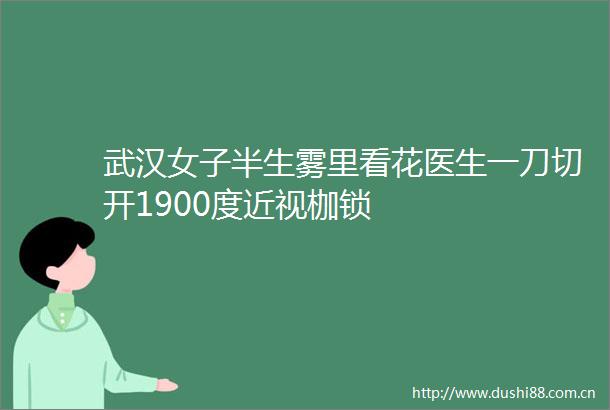 武汉女子半生雾里看花医生一刀切开1900度近视枷锁