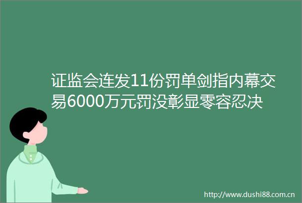 证监会连发11份罚单剑指交易6000万元罚没彰显零容忍决心