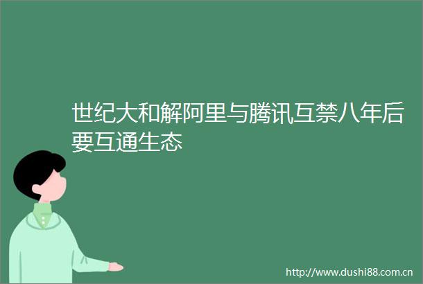 世纪大和解阿里与腾讯互禁八年后要互通生态
