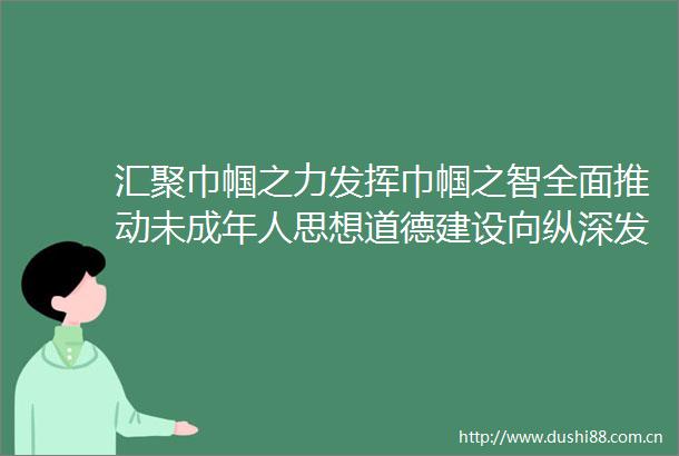 汇聚巾帼之力发挥巾帼之智全面推动未成年人思想道德建设向纵深发展