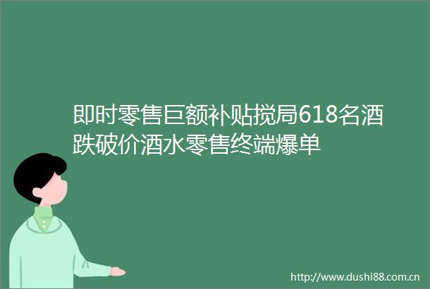 即时零售巨额补贴搅局618名酒跌破价酒水零售终端爆单