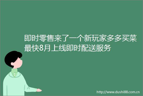 即时零售来了一个新玩家多多买菜最快8月上线即时配送服务