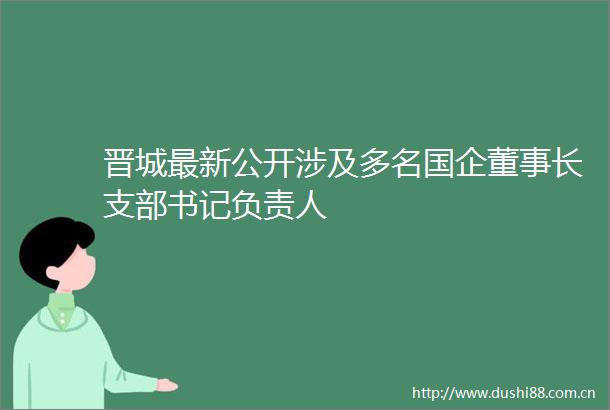 晋城最新公开涉及多名国企董事长支部书记负责人