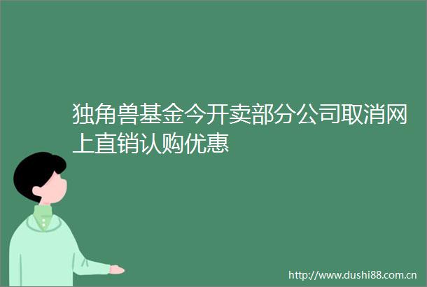 独角兽基金今开卖部分公司取消网上直销认购优惠