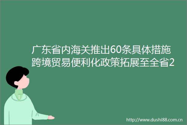 广东省内海关推出60条具体措施跨境贸易便利化政策拓展至全省21个地市