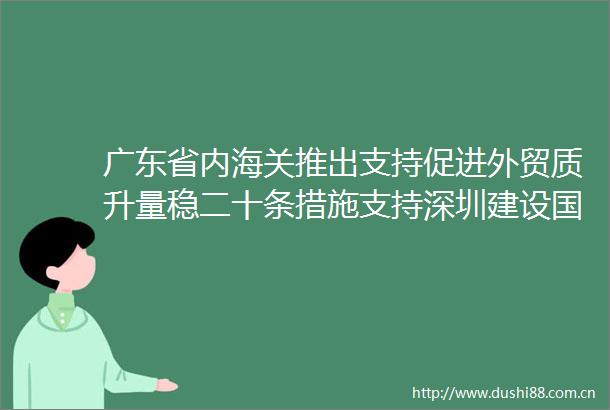广东省内海关推出支持促进外贸质升量稳二十条措施支持深圳建设国际航空枢纽