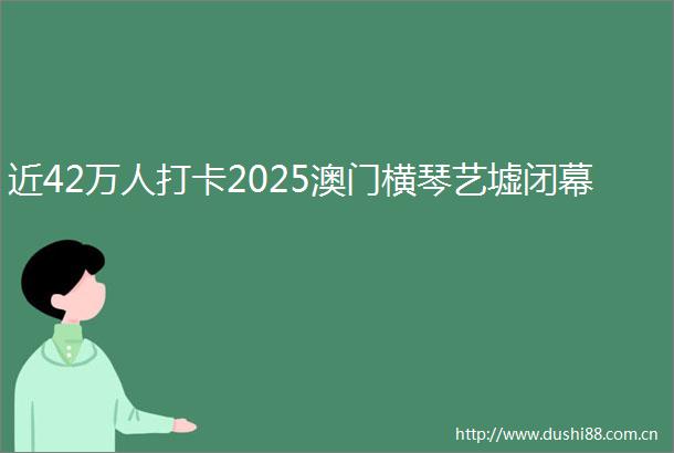 近42万人打卡2025澳门横琴艺墟闭幕