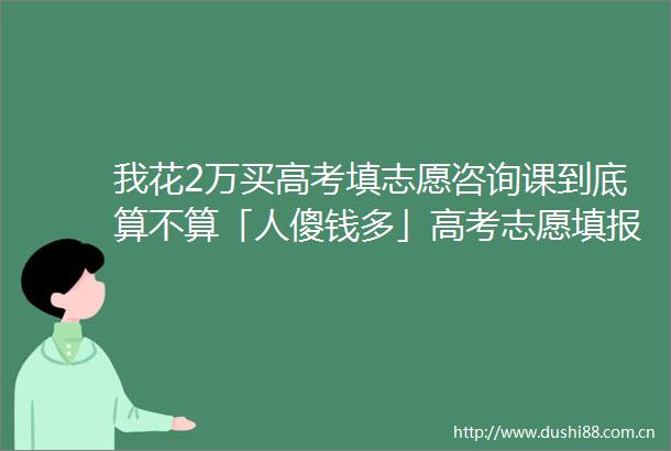 我花2万买高考填志愿咨询课到底算不算「人傻钱多」高考志愿填报小调查