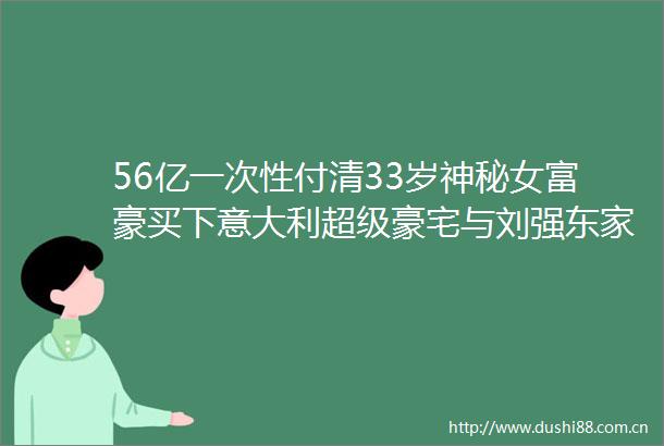56亿一次性付清33岁神秘女富豪买下意大利超级豪宅与刘强东家族有商业关系