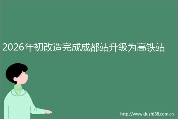 2026年初改造完成成都站升级为高铁站