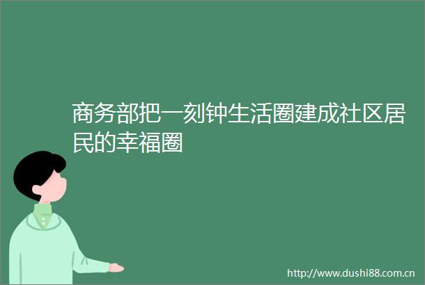 商务部把一刻钟生活圈建成社区居民的幸福圈