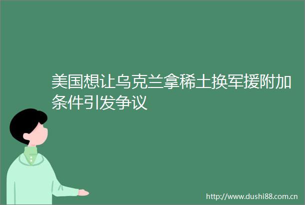 美国想让乌克兰拿稀土换军援附加条件引发争议