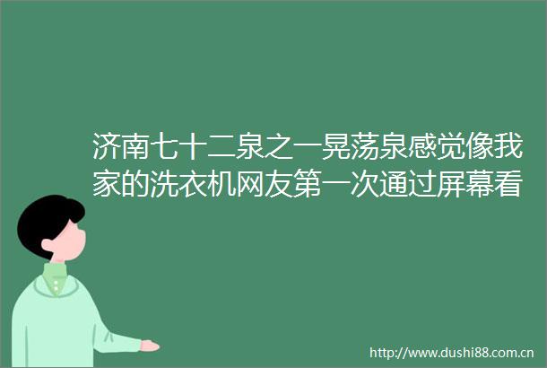 济南七十二泉之一晃荡泉感觉像我家的洗衣机网友第一次通过屏幕看到传闻在章丘博平村热门视频