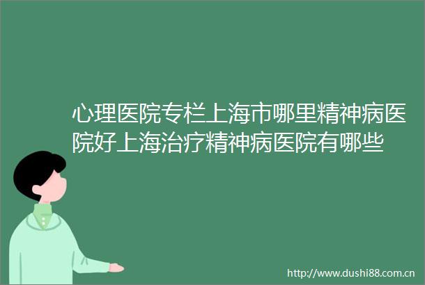 心理医院专栏上海市哪里精神病医院好上海治疗精神病医院有哪些
