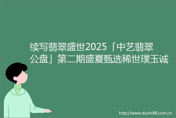 续写翡翠盛世2025「中艺翡翠公盘」第二期盛夏甄选稀世璞玉诚邀共鉴全球藏家再聚首稀世珍品续华章