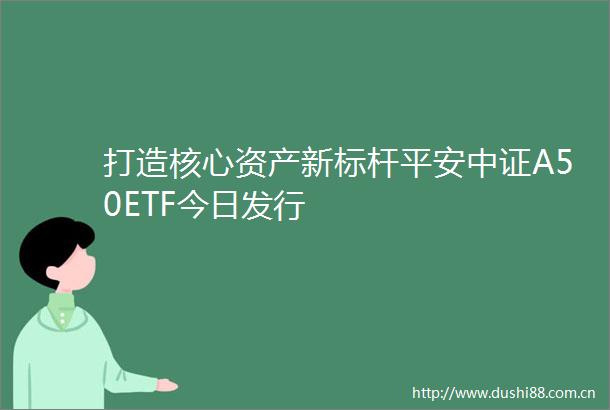 打造核心资产新标杆平安中证A50ETF今日发行