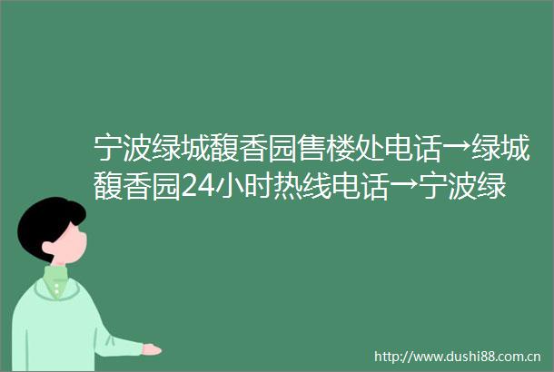 宁波绿城馥香园售楼处电话→绿城馥香园24小时热线电话→宁波绿城馥香园百科详情→楼盘优惠详情→首页网站