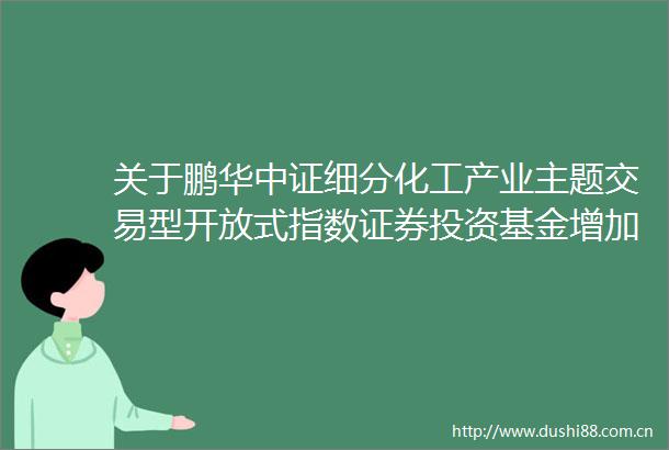 关于鹏华中证细分化工产业主题交易型开放式指数证券投资基金增加东北证券股份有限公司为申购赎回代理券商的公告