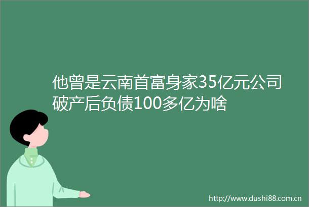 他曾是云南首富身家35亿元公司破产后负债100多亿为啥