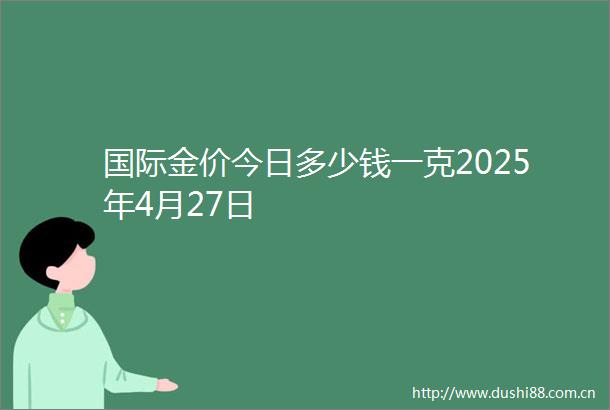 国际金价今日多少钱一克2025年4月27日
