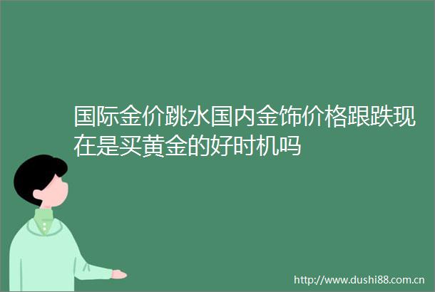 国际金价跳水国内金饰价格跟跌现在是买黄金的好时机吗