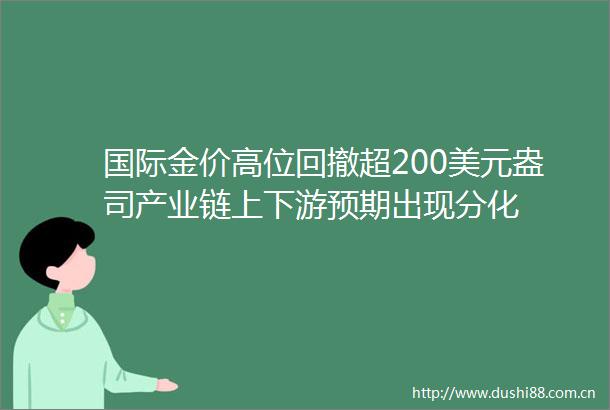 国际金价高位回撤超200美元盎司产业链上下游预期出现分化
