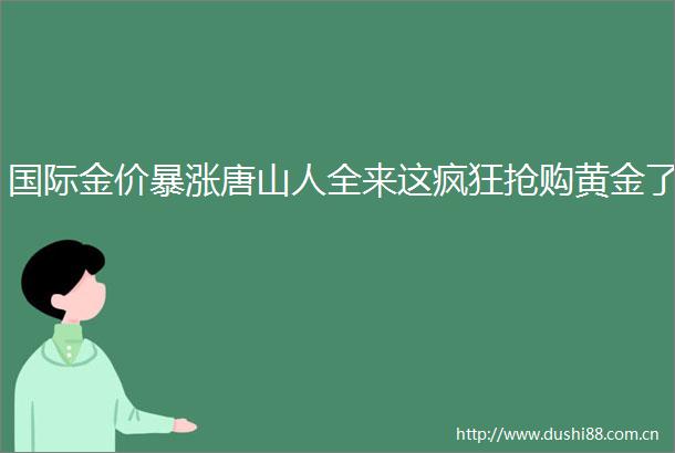 国际金价暴涨唐山人全来这疯狂抢购黄金了