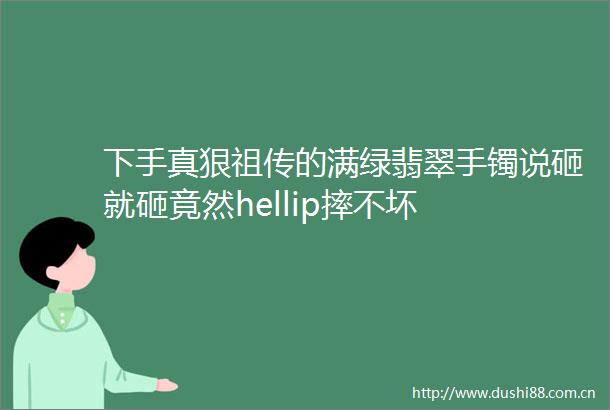 下手真狠祖传的满绿翡翠手镯说砸就砸竟然hellip摔不坏