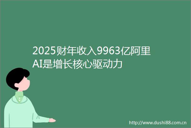 2025财年收入9963亿阿里AI是增长核心驱动力