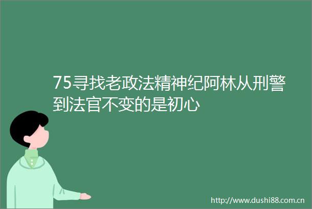 75寻找老政法精神纪阿林从刑警到不变的是初心