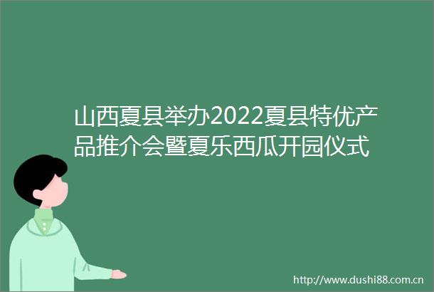 山西夏县举办2022夏县特优产品推介会暨夏乐西瓜开园仪式