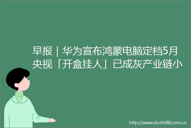 早报｜华为宣布鸿蒙电脑定档5月央视「开盒挂人」已成灰产业链小米回应「工厂参观资格被炒至千元」