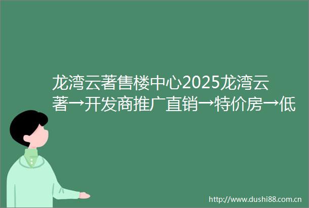 龙湾云著售楼中心2025龙湾云著→开发商推广直销→特价房→低容低密→售楼处销控