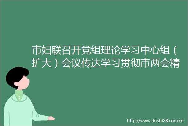 市妇联召开党组理论学习中心组（扩大）会议传达学习贯彻市两会精神