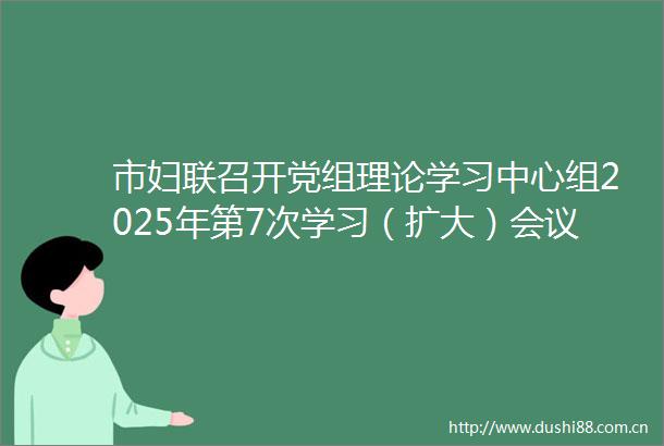 市妇联召开党组理论学习中心组2025年第7次学习（扩大）会议市委副书记时志远到会指导