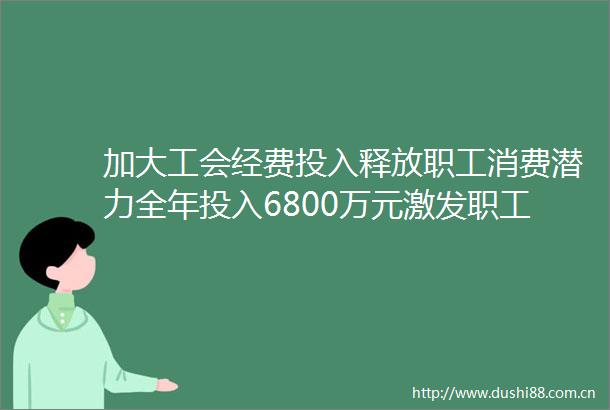 加大工会经费投入释放职工消费潜力全年投入6800万元激发职工消费活力