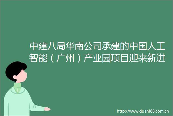 中建八局华南公司承建的人工智能（广州）产业园项目迎来新进展