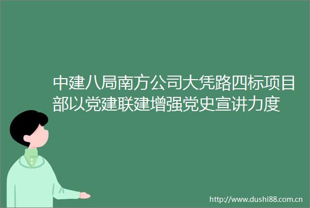 中建八局南方公司大凭路四标项目部以党建联建增强党史宣讲力度