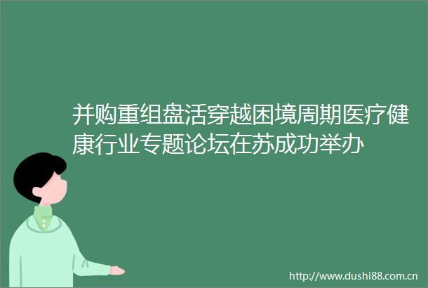 并购重组盘活穿越困境周期医疗健康行业专题论坛在苏成功举办