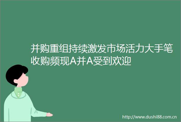 并购重组持续激发市场活力大手笔收购频现A并A受到欢迎