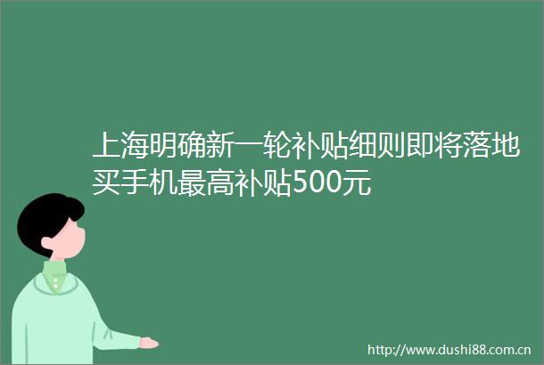 上海明确新一轮补贴细则即将落地买手机最高补贴500元