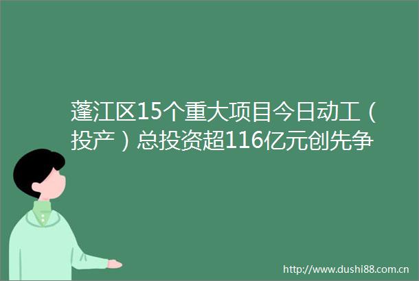 蓬江区15个重大项目今日动工（投产）总投资超116亿元创先争优向未来勇当高质量发展急先锋