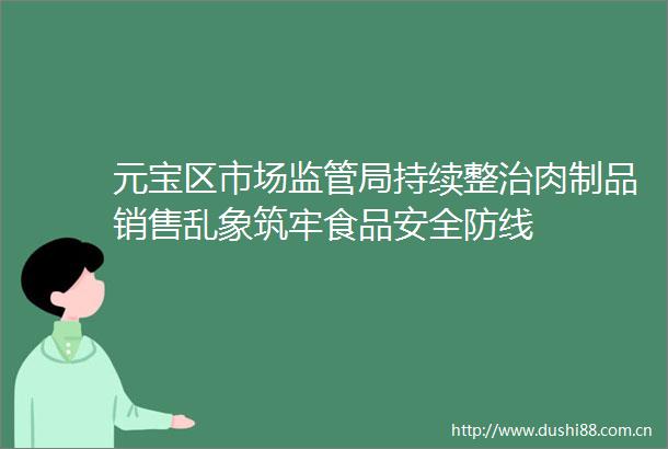 元宝区市场监管局持续整治肉制品销售乱象筑牢食品安全防线
